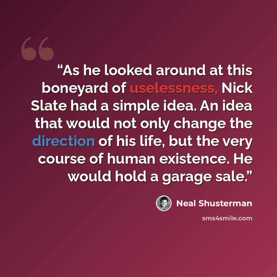 “As he looked around at this boneyard of uselessness, Nick Slate had a simple idea. An idea that would not only change the direction of his life, but the very course of human existence. He would hold a garage sale.” quote by Neal Shusterman