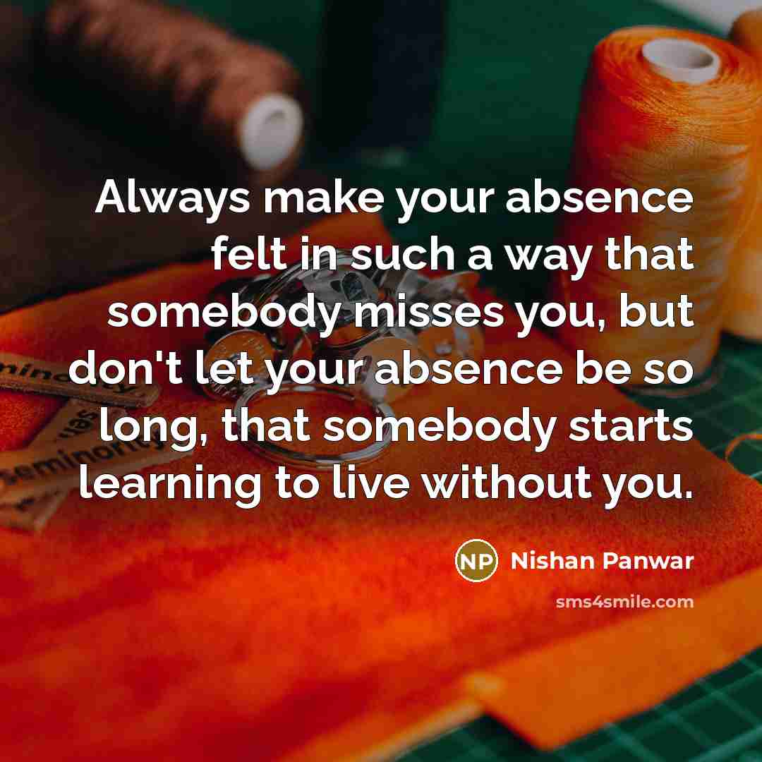 “Always make your absence felt in such a way that somebody misses you, but don't let your absence be so long, that somebody starts learning to live without you.” quote by Nishan Panwar