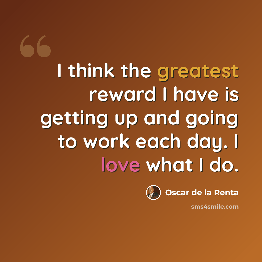 “I think the greatest reward I have is getting up and going to work each day. I love what I do.” quote by Oscar de la Renta