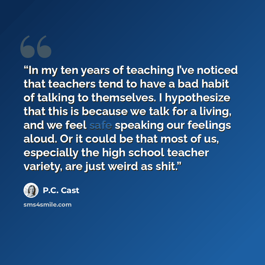 “In my ten years of teaching I’ve noticed that teachers tend to have a bad habit of talking to themselves. I hypothesize that this is because we talk for a living, and we feel safe speaking our feelings aloud. Or it could be that most of us, especially the high school teacher variety, are just…” quote by P.C. Cast