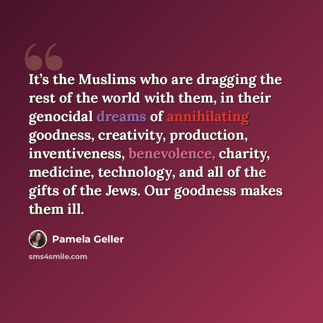 “It’s the Muslims who are dragging the rest of the world with them, in their genocidal dreams of annihilating goodness, creativity, production, inventiveness, benevolence, charity, medicine, technology, and all of the gifts of the Jews. Our goodness makes them ill.” quote by Pamela Geller