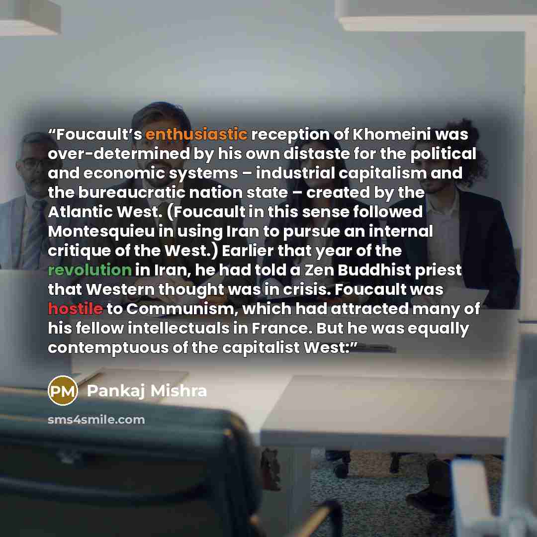 “Foucault’s enthusiastic reception of Khomeini was over-determined by his own distaste for the political and economic systems – industrial capitalism and the bureaucratic nation state – created by the Atlantic West. (Foucault in this sense followed Montesquieu in using Iran to pursue an internal…” quote by Pankaj Mishra