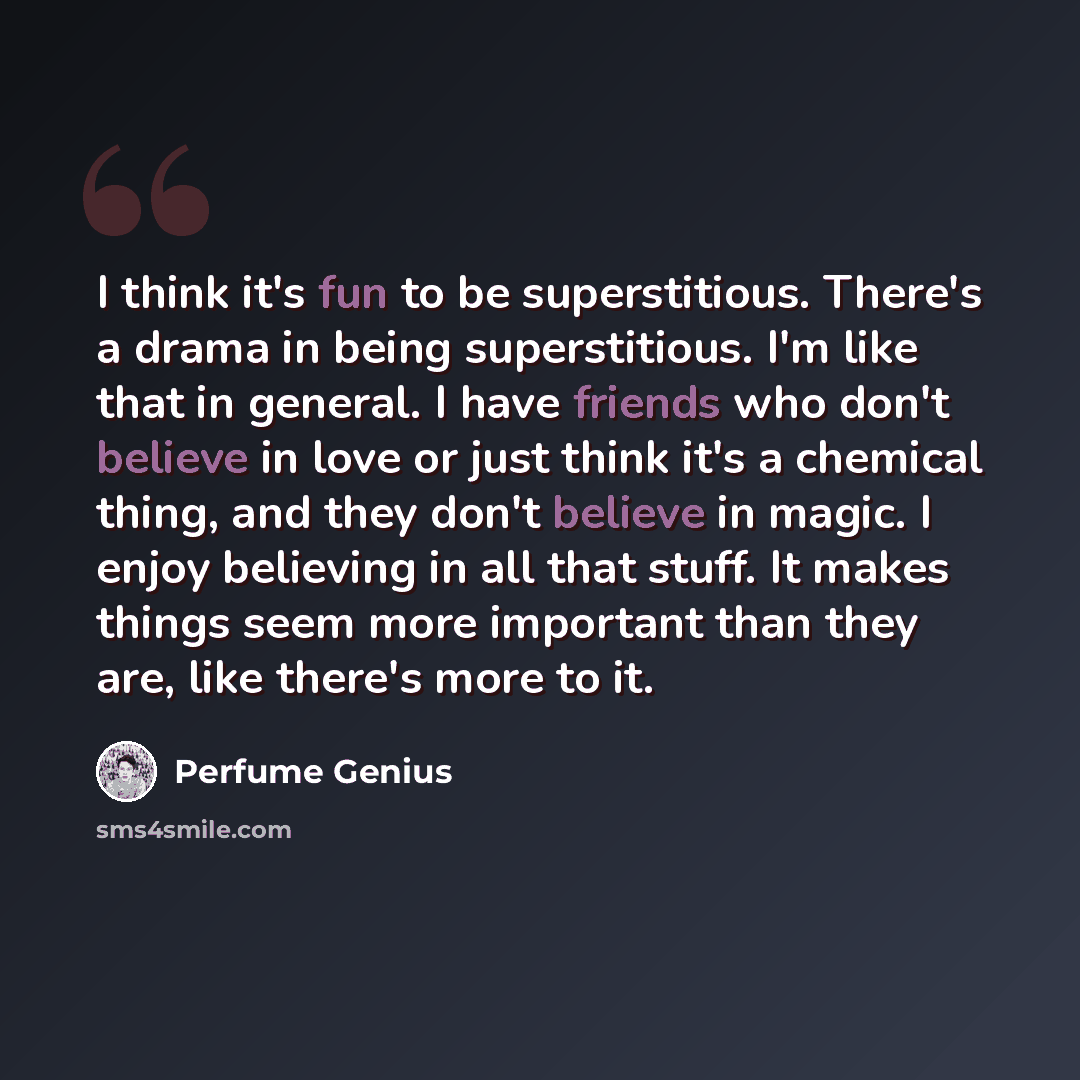“I think it's fun to be superstitious. There's a drama in being superstitious. I'm like that in general. I have friends who don't believe in love or just think it's a chemical thing, and they don't believe in magic. I enjoy believing in all that stuff. It makes things seem more important than they…” quote by Perfume Genius
