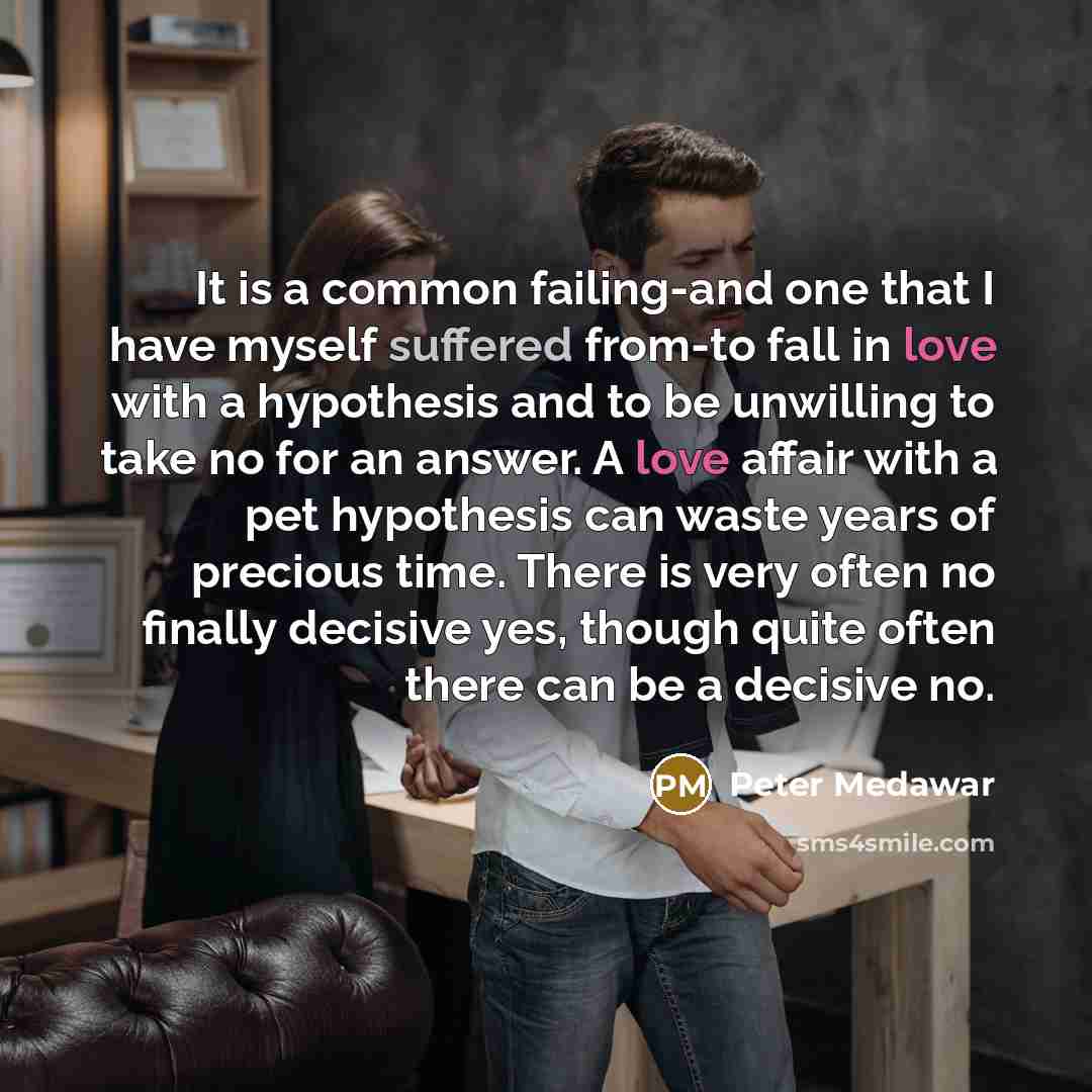 “It is a common failing-and one that I have myself suffered from-to fall in love with a hypothesis and to be unwilling to take no for an answer. A love affair with a pet hypothesis can waste years of precious time. There is very often no finally decisive yes, though quite often there can be a…” quote by Peter Medawar