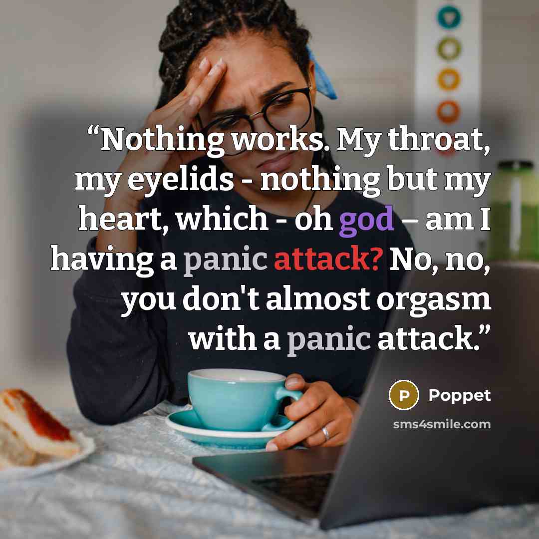 “Nothing works. My throat, my eyelids - nothing but my heart, which - oh god – am I having a panic attack? No, no, you don't almost orgasm with a panic attack.” quote by Poppet