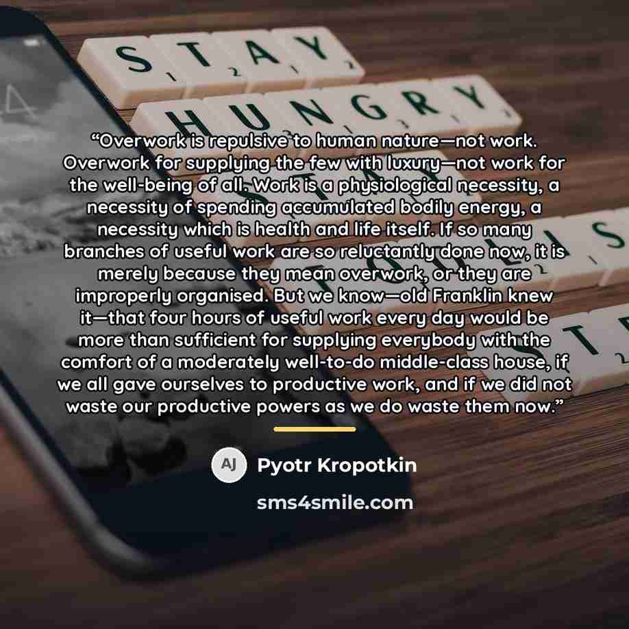 “Overwork is repulsive to human nature—not work. Overwork for supplying the few with luxury—not work for the well-being of all. Work is a physiological necessity, a necessity of spending accumulated bodily energy, a necessity which is health and life itself. If so many branches of useful work are…” quote by Pyotr Kropotkin