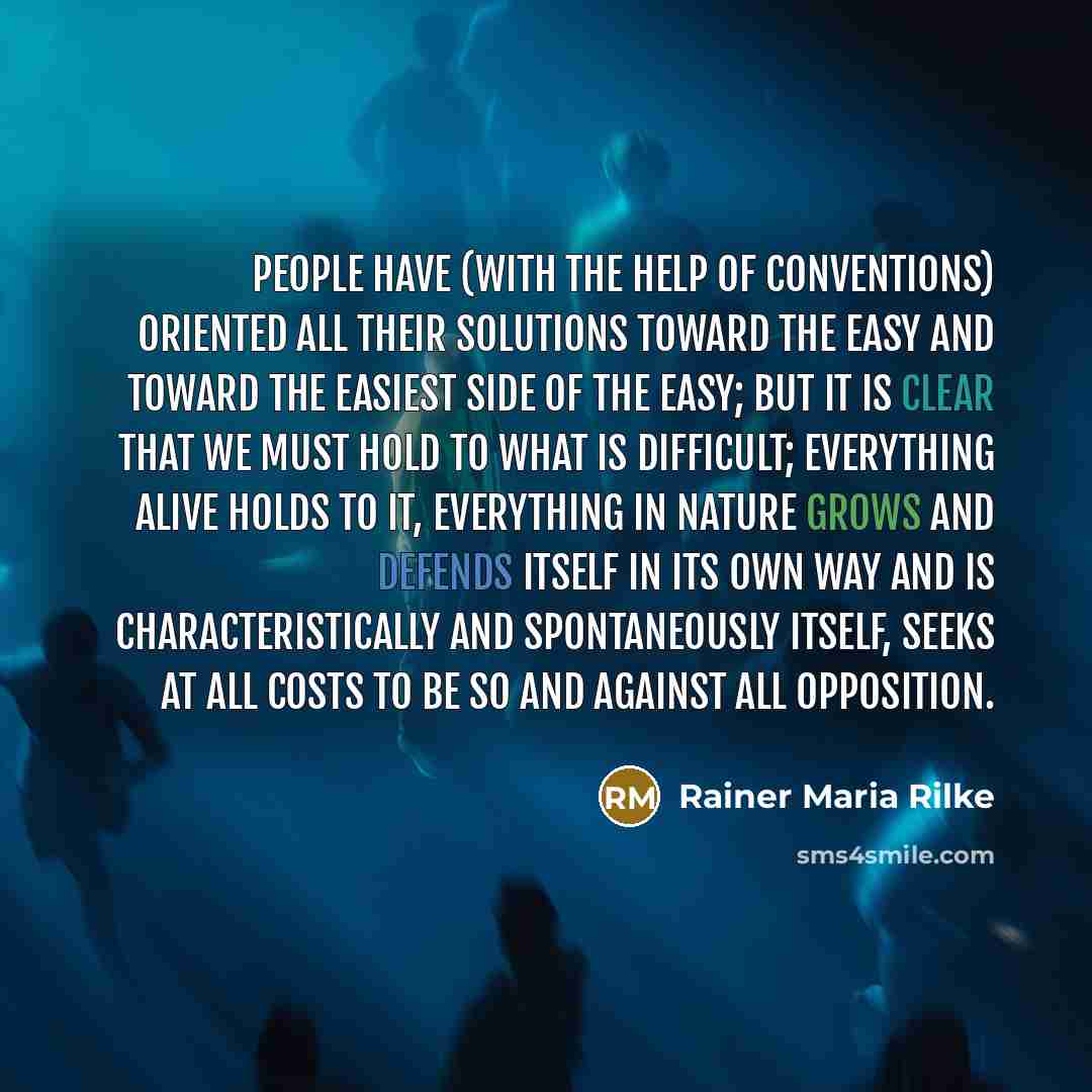“People have (with the help of conventions) oriented all their solutions toward the easy and toward the easiest side of the easy; but it is clear that we must hold to what is difficult; everything alive holds to it, everything in Nature grows and defends itself in its own way and is…” quote by Rainer Maria Rilke