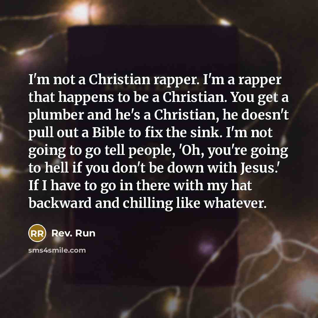 “I'm not a Christian rapper. I'm a rapper that happens to be a Christian. You get a plumber and he's a Christian, he doesn't pull out a Bible to fix the sink. I'm not going to go tell people, 'Oh, you're going to hell if you don't be down with Jesus.' If I have to go in there with my hat backward…” quote by Rev. Run