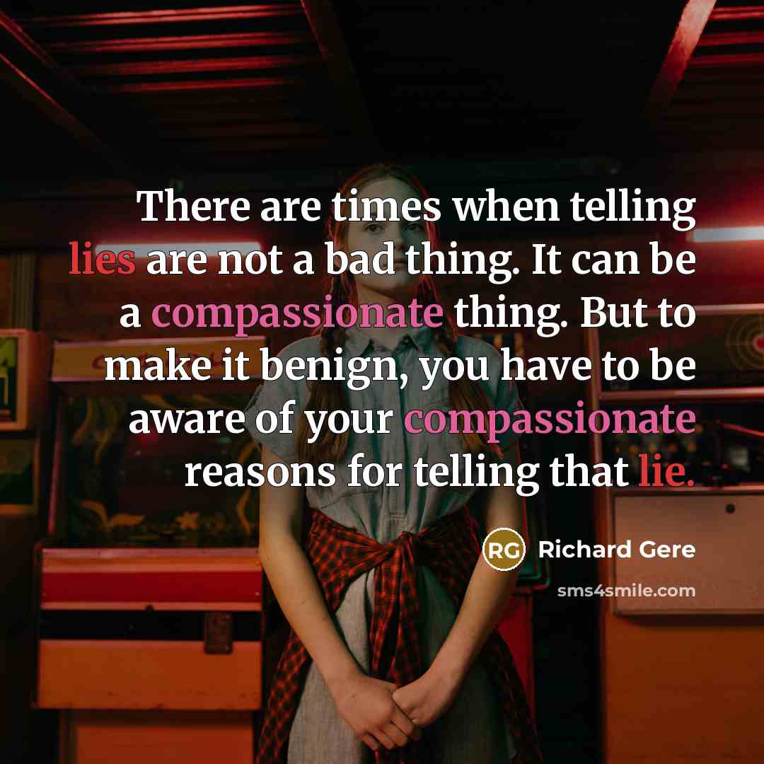 “There are times when telling lies are not a bad thing. It can be a compassionate thing. But to make it benign, you have to be aware of your compassionate reasons for telling that lie.” quote by Richard Gere
