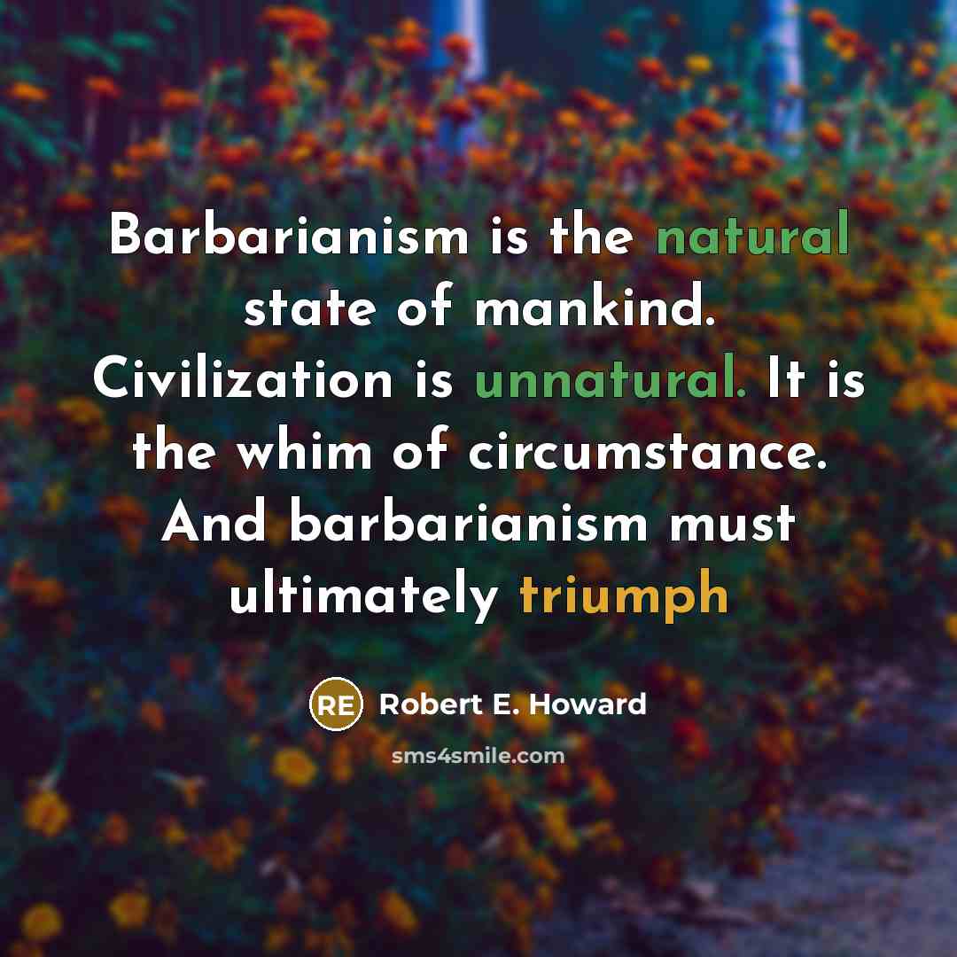 “Barbarianism is the natural state of mankind. Civilization is unnatural. It is the whim of circumstance. And barbarianism must ultimately triumph” quote by Robert E. Howard