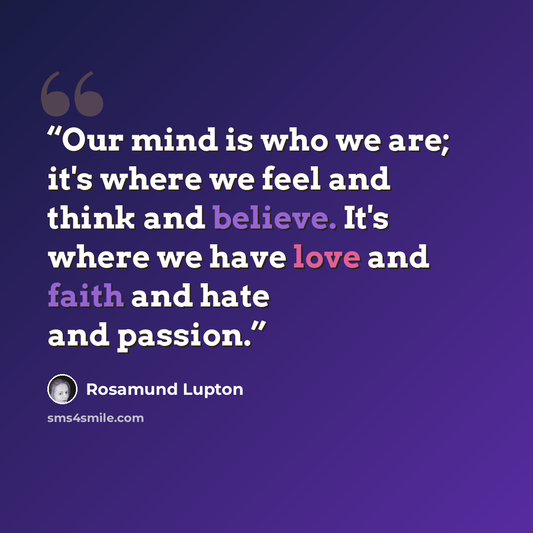 “Our mind is who we are; it's where we feel and think and believe. It's where we have love and faith and hate and passion.” quote by Rosamund Lupton
