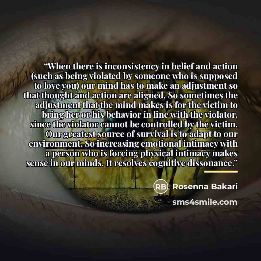 “When there is inconsistency in belief and action (such as being violated by someone who is supposed to love you) our mind has to make an adjustment so that thought and action are aligned. So sometimes the adjustment that the mind makes is for the victim to bring her or his behavior in line with…” quote by Rosenna Bakari