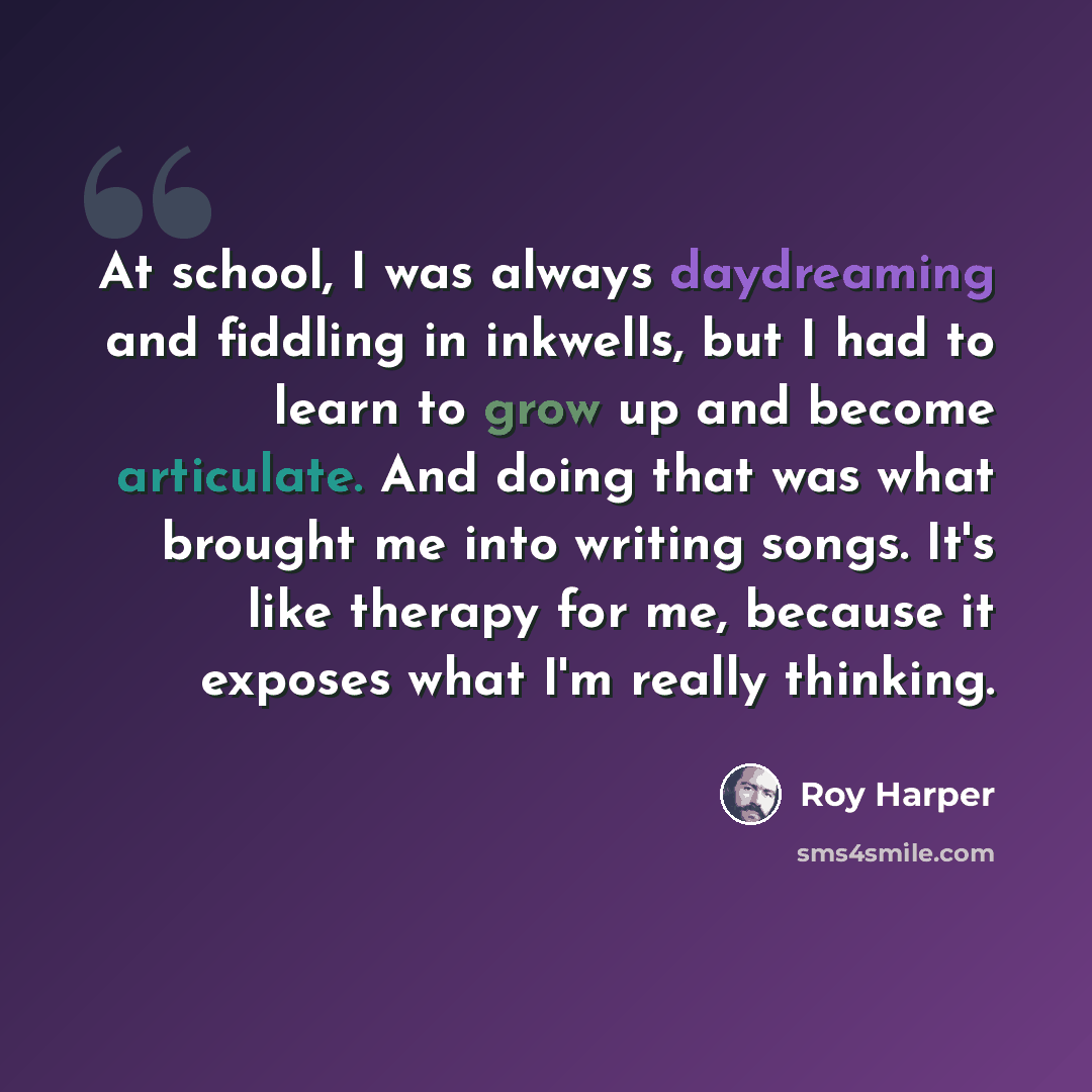 “At school, I was always daydreaming and fiddling in inkwells, but I had to learn to grow up and become articulate. And doing that was what brought me into writing songs. It's like therapy for me, because it exposes what I'm really thinking.” quote by Roy Harper