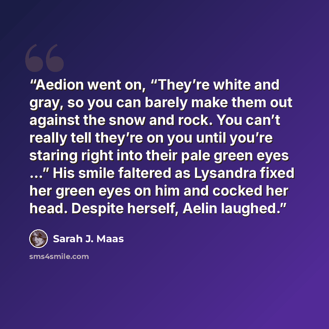 “Aedion went on, “They’re white and gray, so you can barely make them out against the snow and rock. You can’t really tell they’re on you until you’re staring right into their pale green eyes …” His smile faltered as Lysandra fixed her green eyes on him and cocked her head. Despite herself, Aelin…” quote by Sarah J. Maas