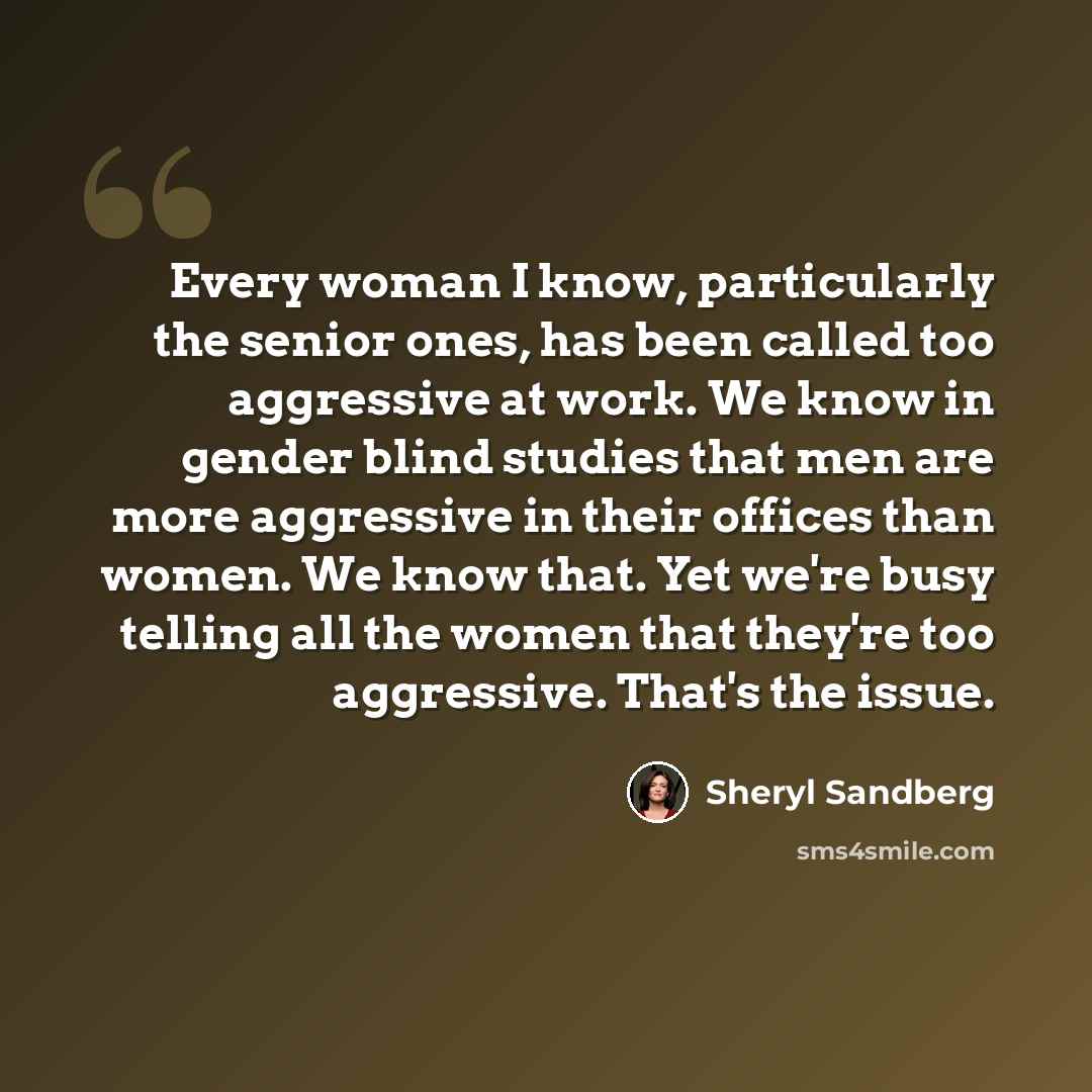 “Every woman I know, particularly the senior ones, has been called too aggressive at work. We know in gender blind studies that men are more aggressive in their offices than women. We know that. Yet we're busy telling all the women that they're too aggressive. That's the issue.” quote by Sheryl Sandberg