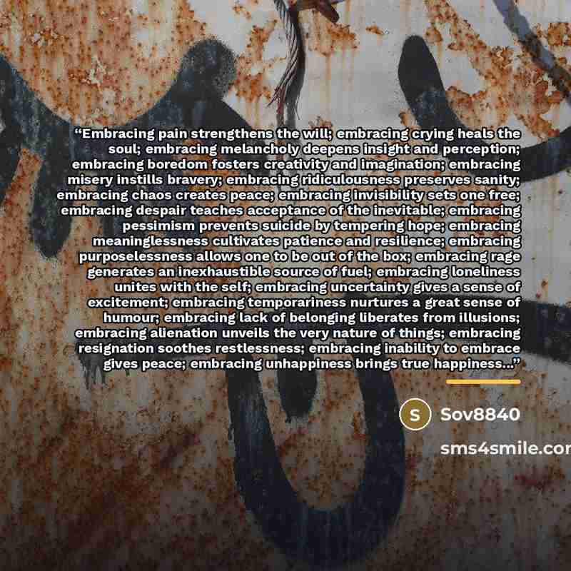 “Embracing pain strengthens the will; embracing crying heals the soul; embracing melancholy deepens insight and perception; embracing boredom fosters creativity and imagination; embracing misery instills bravery; embracing ridiculousness preserves sanity; embracing chaos creates peace; embracing…” quote by Sov8840