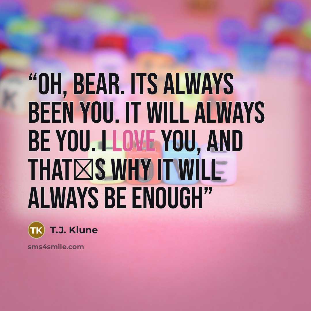 “Oh, Bear. Its always been you. It will always be you. I love you, and that‟s why it will always be enough” quote by T.J. Klune