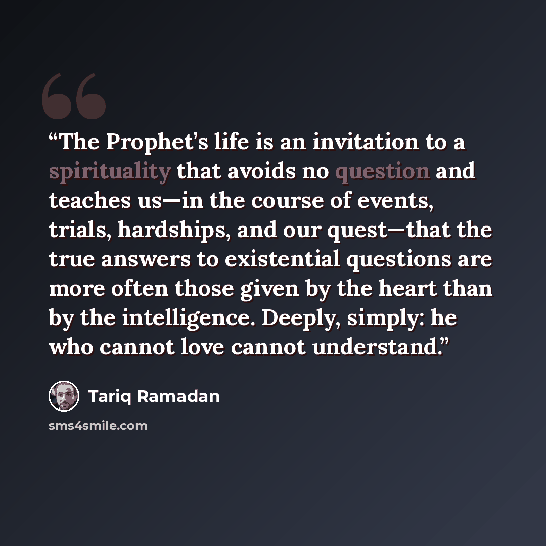 “The Prophet’s life is an invitation to a spirituality that avoids no question and teaches us—in the course of events, trials, hardships, and our quest—that the true answers to existential questions are more often those given by the heart than by the intelligence. Deeply, simply: he who cannot love…” quote by Tariq Ramadan
