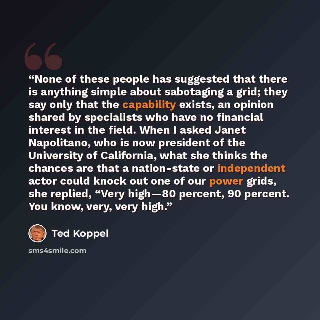 “None of these people has suggested that there is anything simple about sabotaging a grid; they say only that the capability exists, an opinion shared by specialists who have no financial interest in the field. When I asked Janet Napolitano, who is now president of the University of California…” quote by Ted Koppel