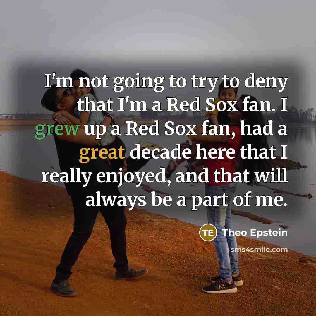 “I'm not going to try to deny that I'm a Red Sox fan. I grew up a Red Sox fan, had a great decade here that I really enjoyed, and that will always be a part of me.” quote by Theo Epstein