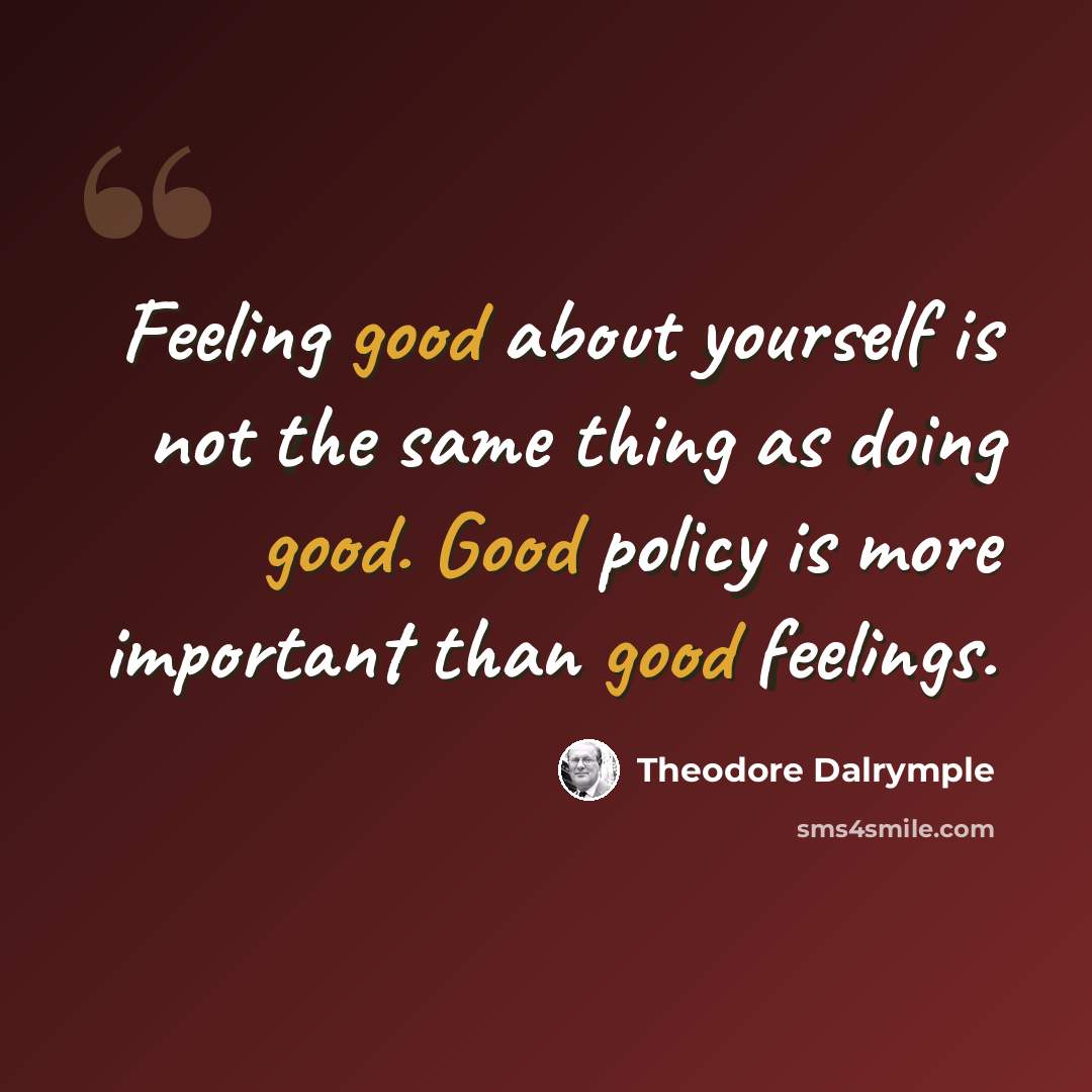 “Feeling good about yourself is not the same thing as doing good. Good policy is more important than good feelings.” quote by Theodore Dalrymple