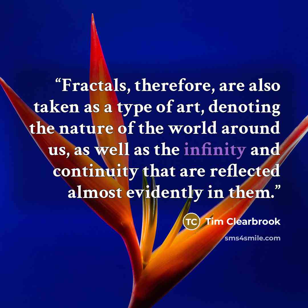 “Fractals, therefore, are also taken as a type of art, denoting the nature of the world around us, as well as the infinity and continuity that are reflected almost evidently in them.” quote by Tim Clearbrook