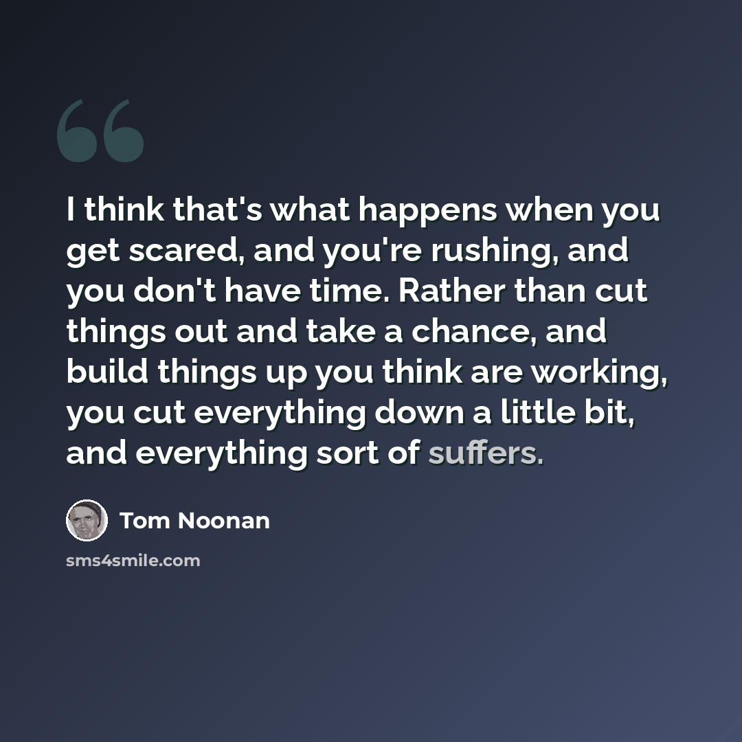 “I think that's what happens when you get scared, and you're rushing, and you don't have time. Rather than cut things out and take a chance, and build things up you think are working, you cut everything down a little bit, and everything sort of suffers.” quote by Tom Noonan