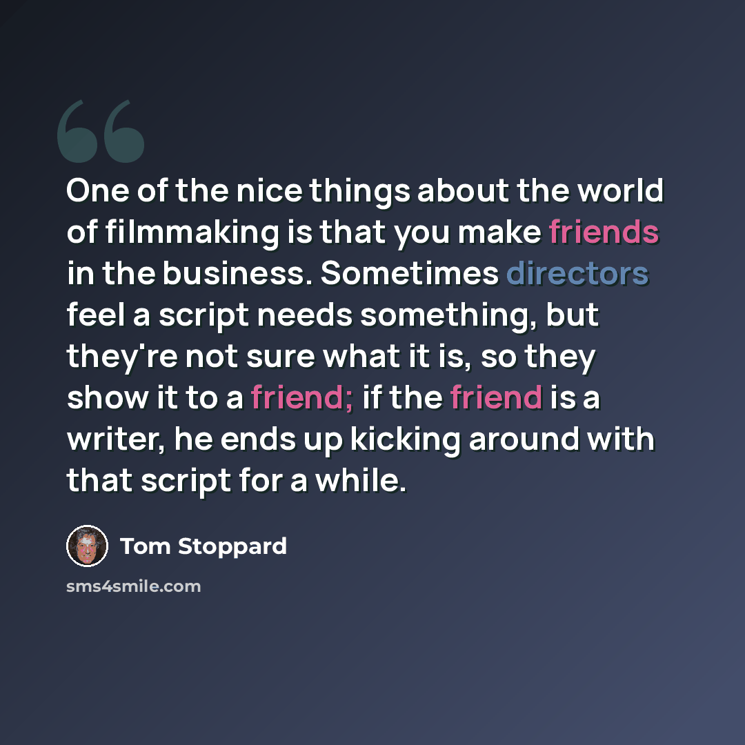 “One of the nice things about the world of filmmaking is that you make friends in the business. Sometimes directors feel a script needs something, but they're not sure what it is, so they show it to a friend; if the friend is a writer, he ends up kicking around with that script for a while.” quote by Tom Stoppard