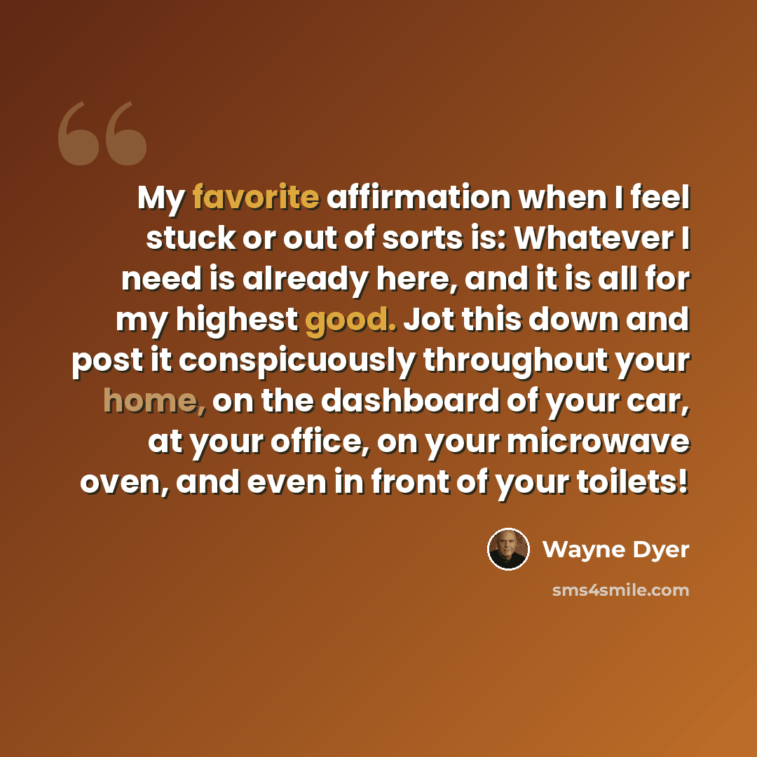 “My favorite affirmation when I feel stuck or out of sorts is: Whatever I need is already here, and it is all for my highest good. Jot this down and post it conspicuously throughout your home, on the dashboard of your car, at your office, on your microwave oven, and even in front of your toilets!” quote by Wayne Dyer