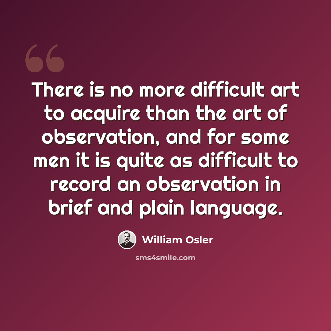“There is no more difficult art to acquire than the art of observation, and for some men it is quite as difficult to record an observation in brief and plain language.” quote by William Osler