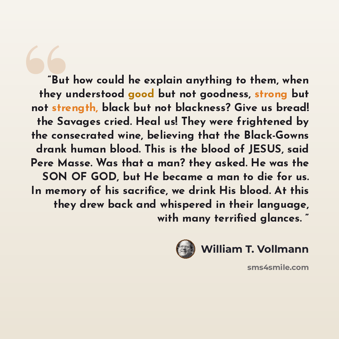 “But how could he explain anything to them, when they understood good but not goodness, strong but not strength, black but not blackness? Give us bread! the Savages cried. Heal us! They were frightened by the consecrated wine, believing that the Black-Gowns drank human blood. This is the blood of…” quote by William T. Vollmann