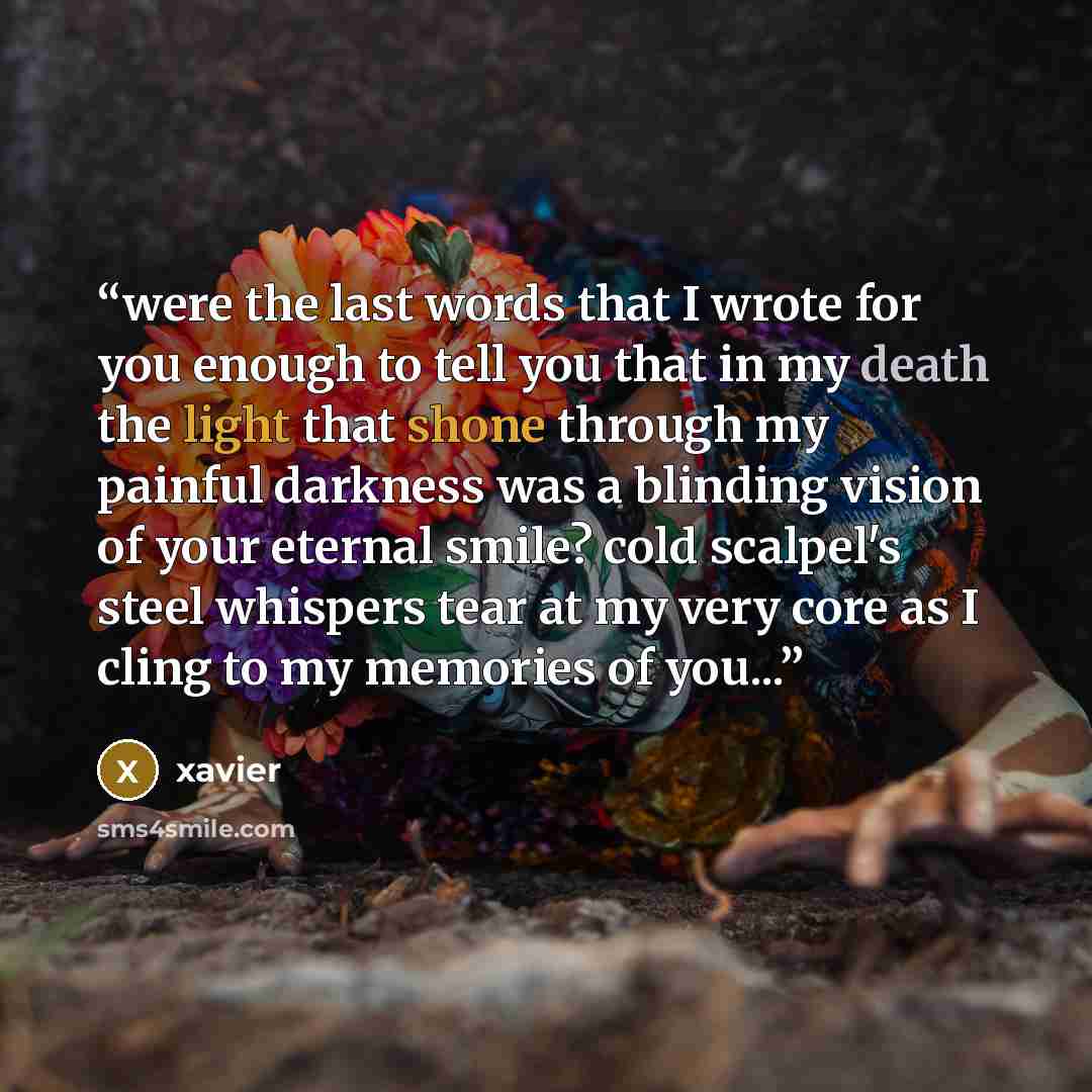 “were the last words that I wrote for you enough to tell you that in my death the light that shone through my painful darkness was a blinding vision of your eternal smile? cold scalpel's steel whispers tear at my very core as I cling to my memories of you...” quote by xavier