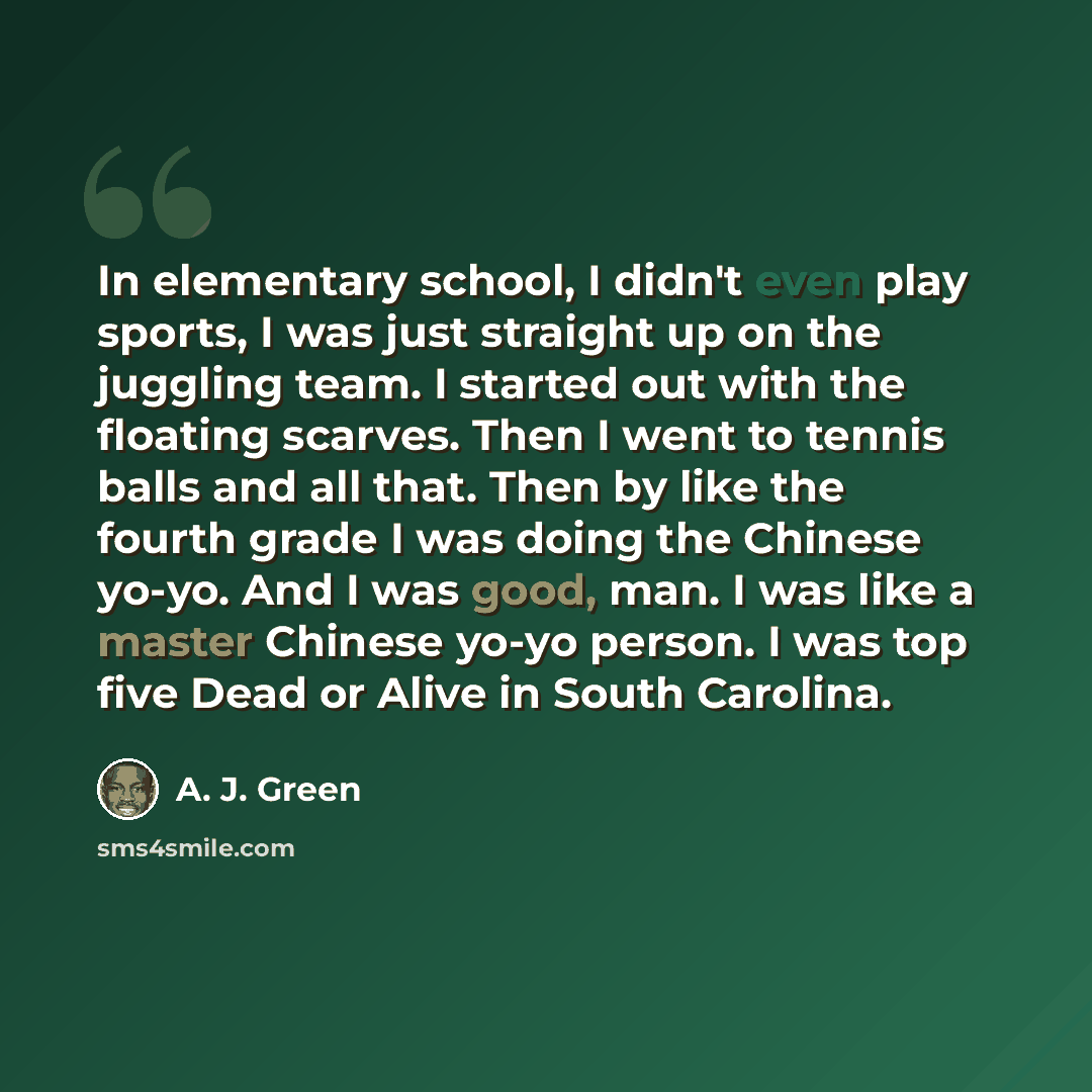“In elementary school, I didn't even play sports, I was just straight up on the juggling team. I started out with the floating scarves. Then I went to tennis balls and all that. Then by like the fourth grade I was doing the Chinese yo-yo. And I was good, man. I was like a master Chinese yo-yo…” quote by A. J. Green