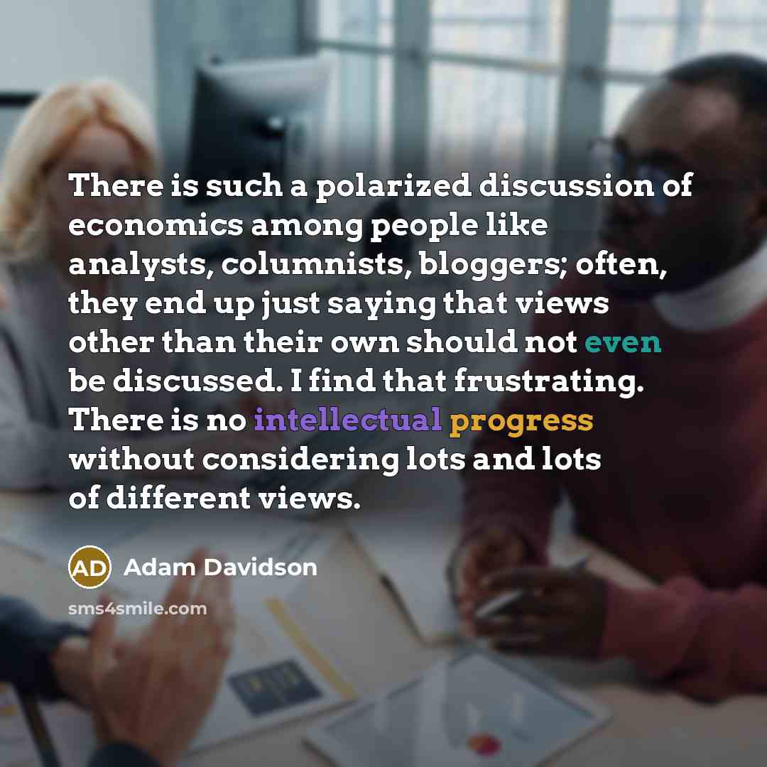 “There is such a polarized discussion of economics among people like analysts, columnists, bloggers; often, they end up just saying that views other than their own should not even be discussed. I find that frustrating. There is no intellectual progress without considering lots and lots of different…” quote by Adam Davidson