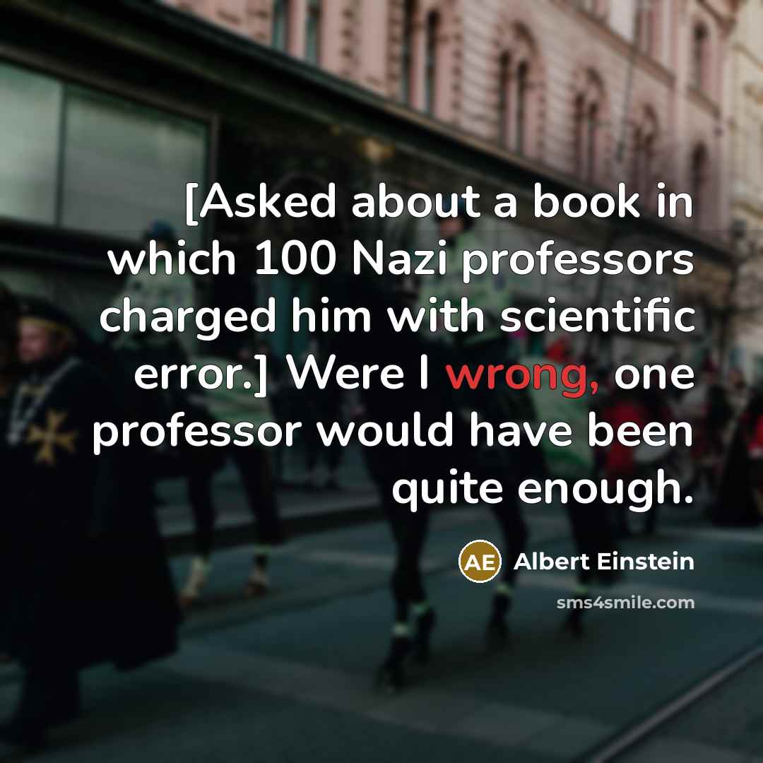 “[Asked about a book in which 100 Nazi professors charged him with scientific error.] Were I wrong, one professor would have been quite enough.” quote by Albert Einstein