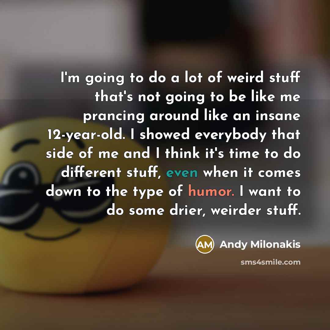 “I'm going to do a lot of weird stuff that's not going to be like me prancing around like an insane 12-year-old. I showed everybody that side of me and I think it's time to do different stuff, even when it comes down to the type of humor. I want to do some drier, weirder stuff.” quote by Andy Milonakis