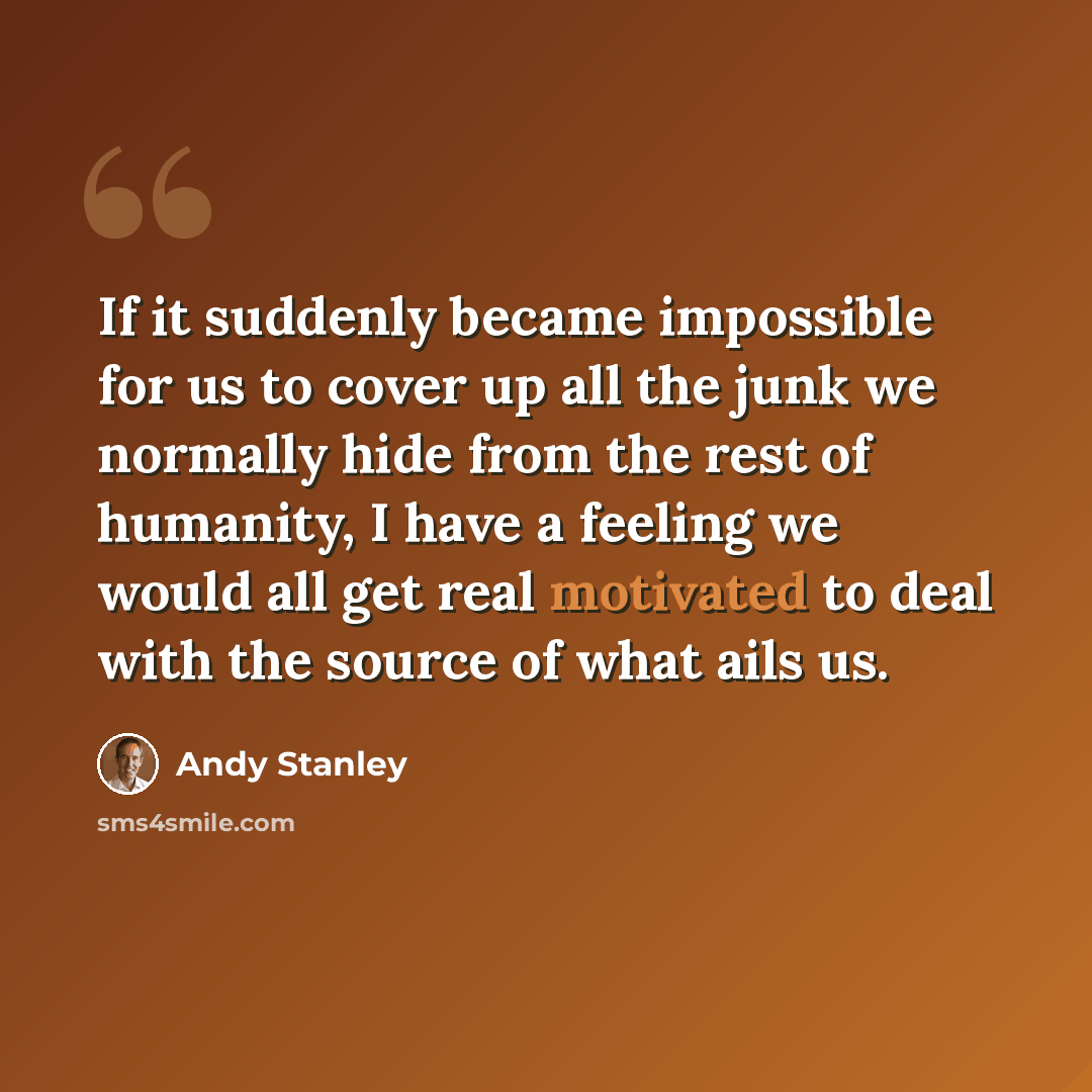 “If it suddenly became impossible for us to cover up all the junk we normally hide from the rest of humanity, I have a feeling we would all get real motivated to deal with the source of what ails us.” quote by Andy Stanley