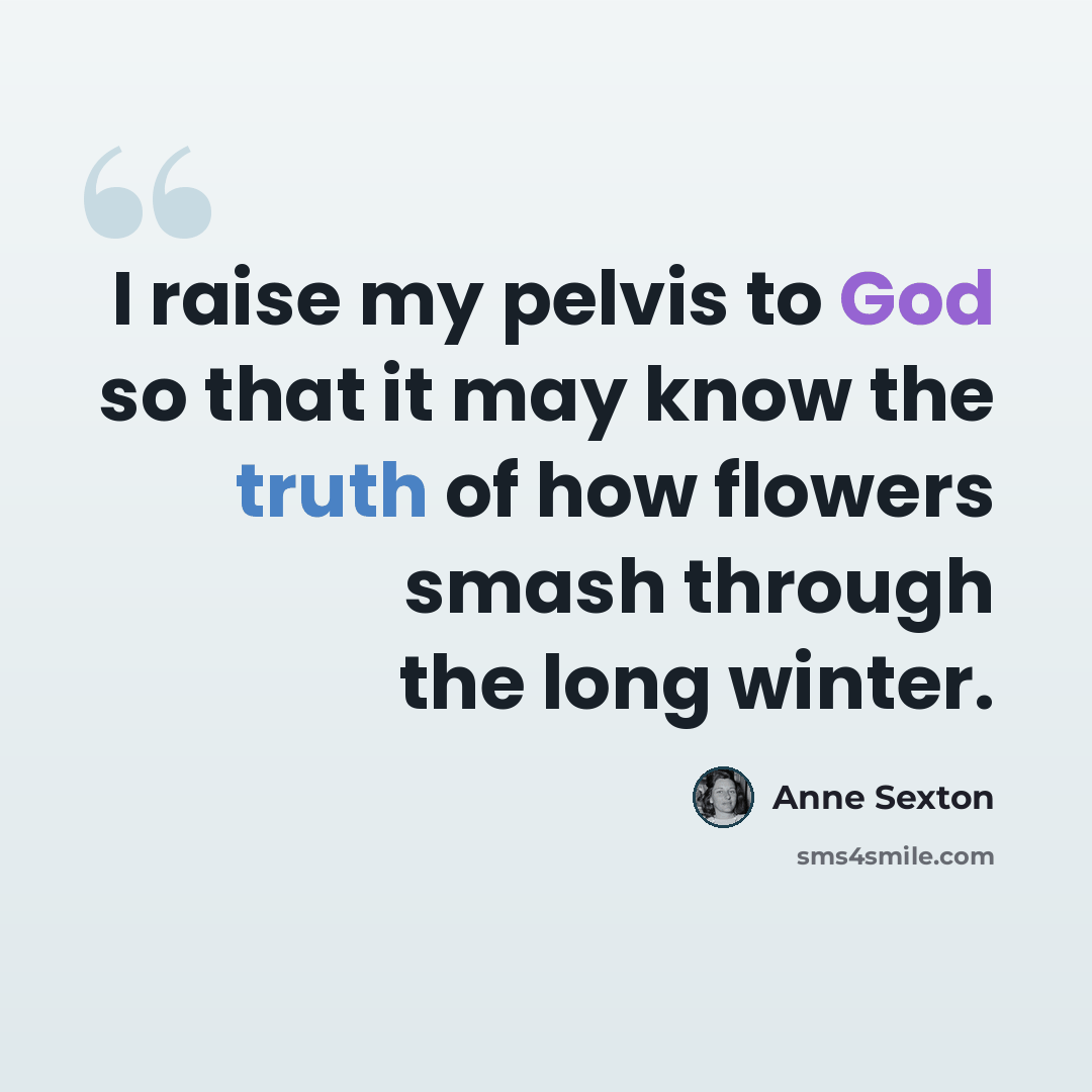 “I raise my pelvis to God so that it may know the truth of how flowers smash through the long winter.” quote by Anne Sexton
