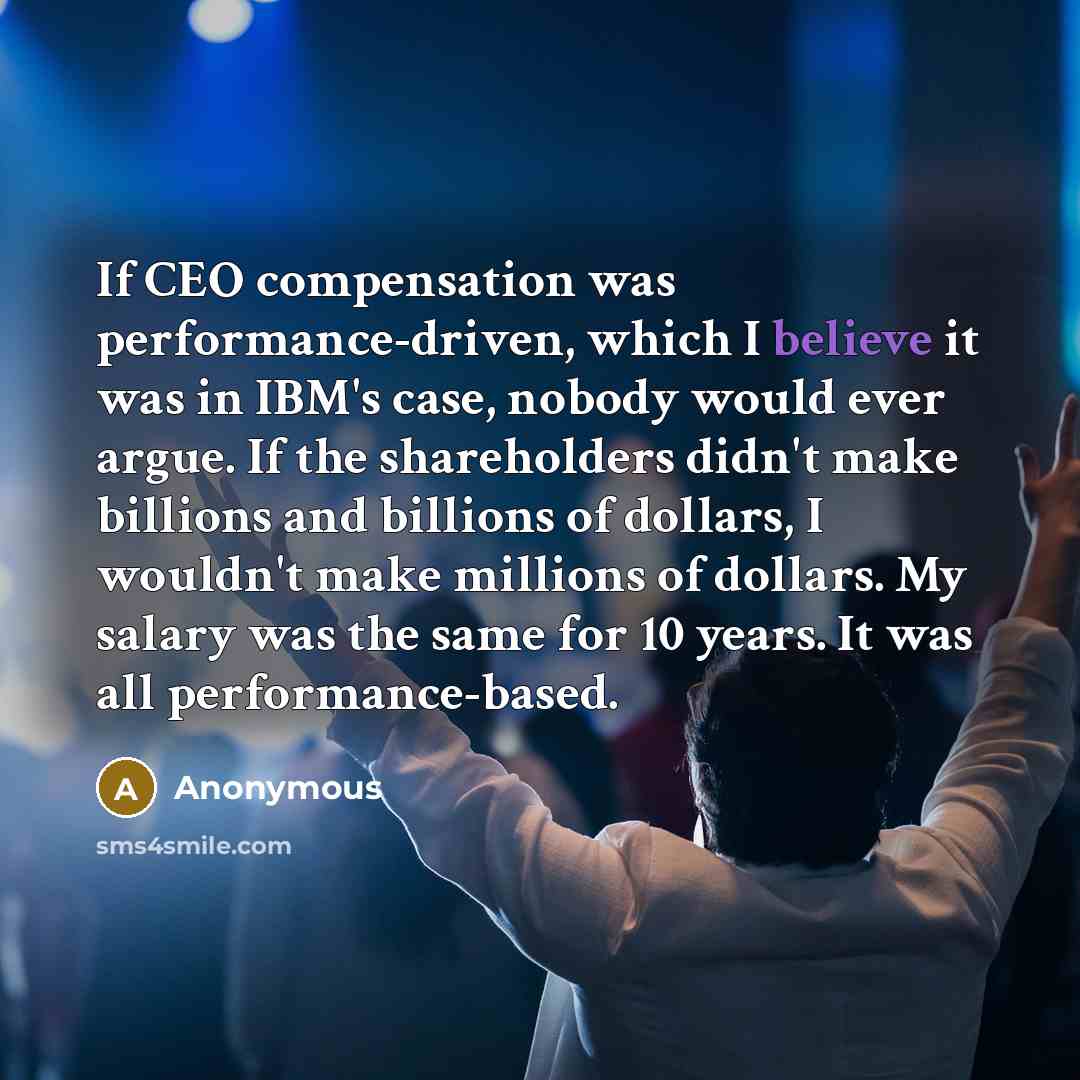 “If CEO compensation was performance-driven, which I believe it was in IBM's case, nobody would ever argue. If the shareholders didn't make billions and billions of dollars, I wouldn't make millions of dollars. My salary was the same for 10 years. It was all performance-based.” quote by Anonymous
