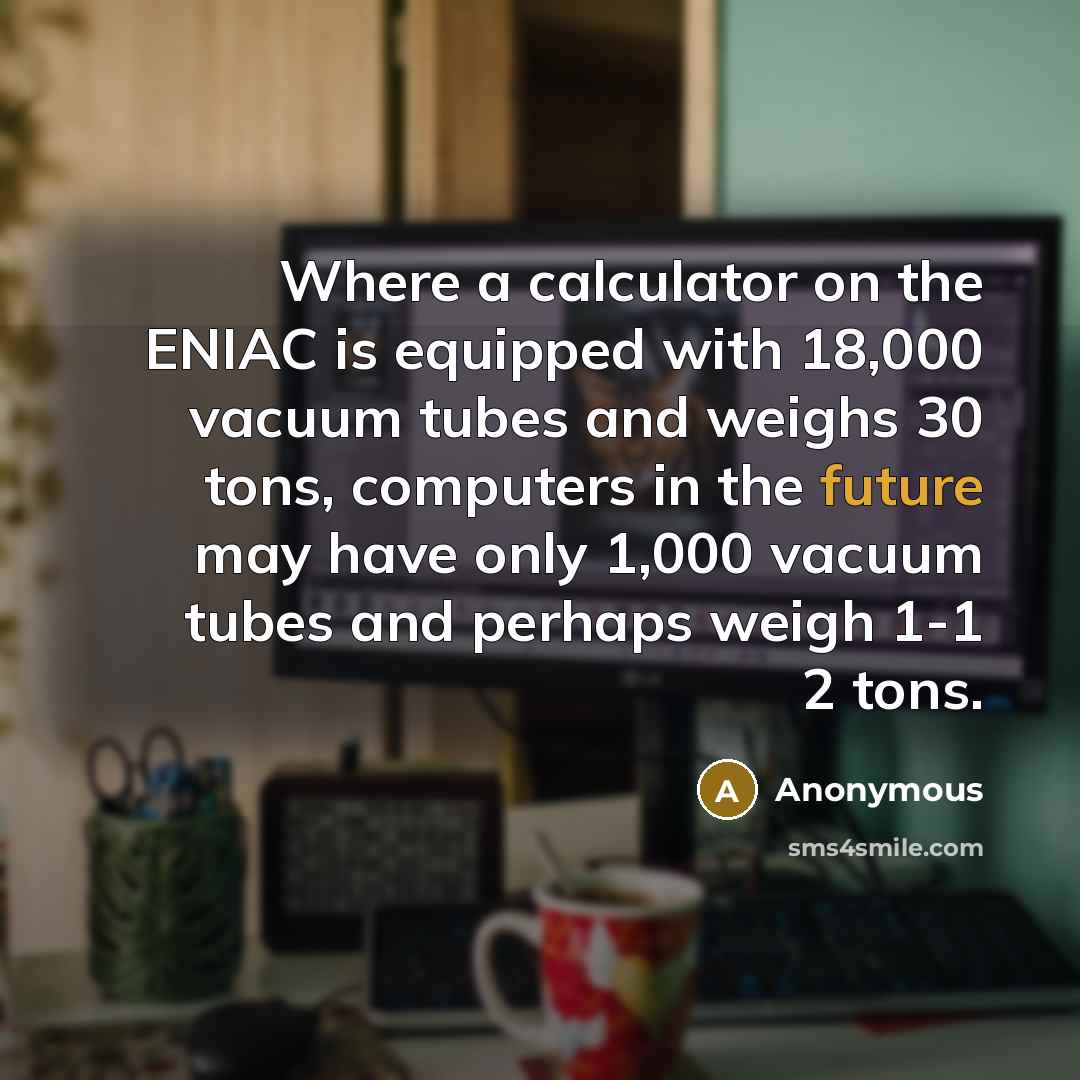 “Where a calculator on the ENIAC is equipped with 18,000 vacuum tubes and weighs 30 tons, computers in the future may have only 1,000 vacuum tubes and perhaps weigh 1-1 2 tons.” quote by Anonymous