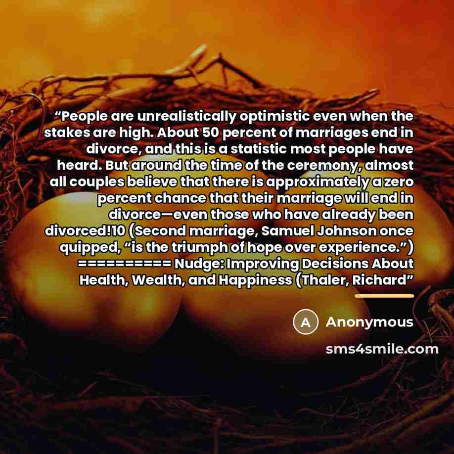 “People are unrealistically optimistic even when the stakes are high. About 50 percent of marriages end in divorce, and this is a statistic most people have heard. But around the time of the ceremony, almost all couples believe that there is approximately a zero percent chance that their marriage…” quote by Anonymous