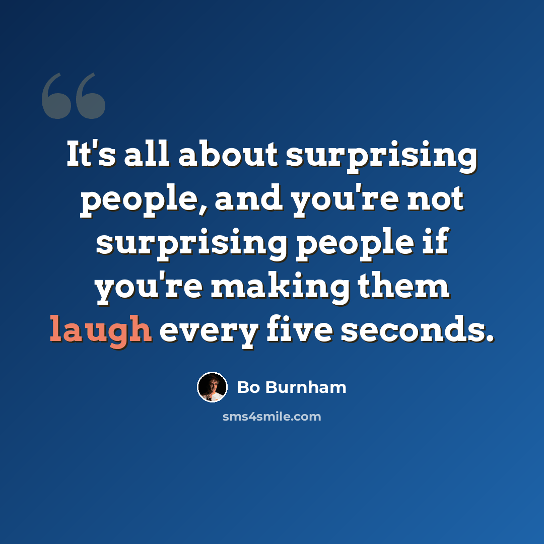 “It's all about surprising people, and you're not surprising people if you're making them laugh every five seconds.” quote by Bo Burnham