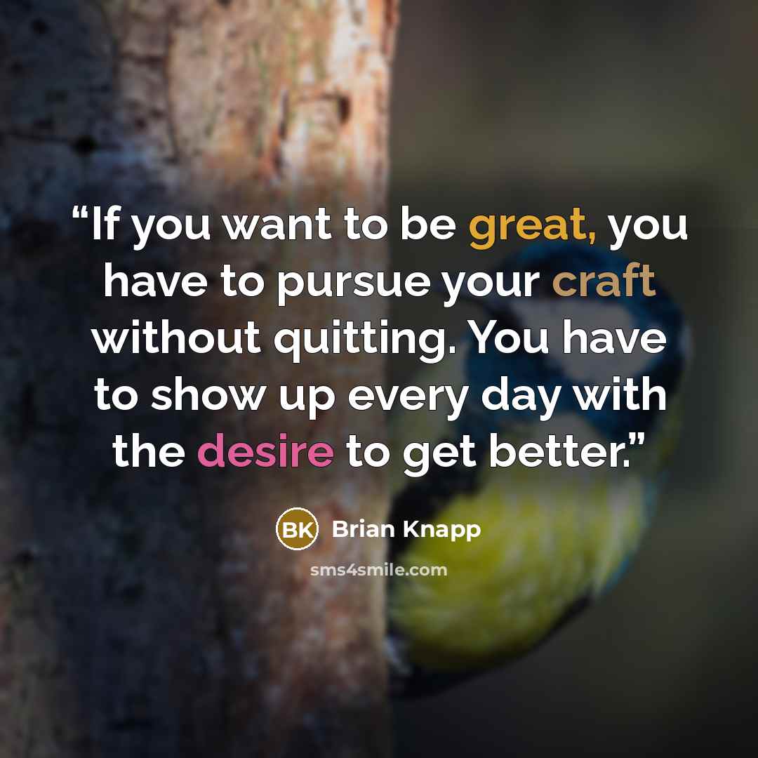 “If you want to be great, you have to pursue your craft without quitting. You have to show up every day with the desire to get better.” quote by Brian Knapp