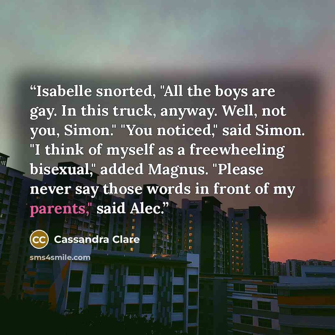 “Isabelle snorted, "All the boys are gay. In this truck, anyway. Well, not you, Simon." "You noticed," said Simon. "I think of myself as a freewheeling bisexual," added Magnus. "Please never say those words in front of my parents," said Alec.” quote by Cassandra Clare