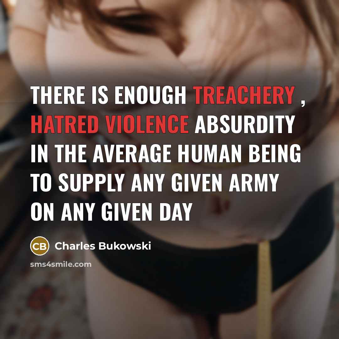 “there is enough treachery , hatred violence absurdity in the average human being to supply any given army on any given day” quote by Charles Bukowski