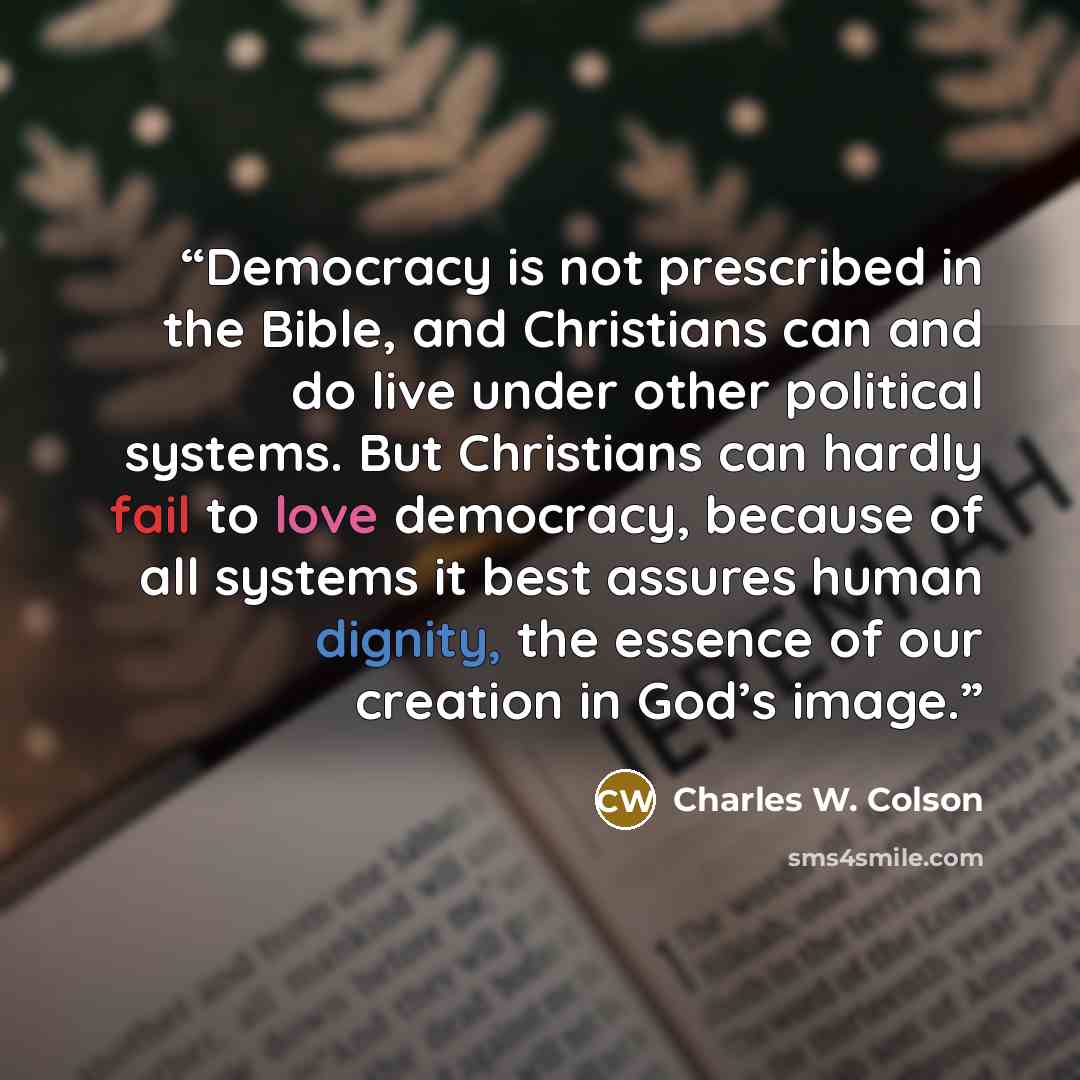 “Democracy is not prescribed in the Bible, and Christians can and do live under other political systems. But Christians can hardly fail to love democracy, because of all systems it best assures human dignity, the essence of our creation in God’s image.” quote by Charles W. Colson