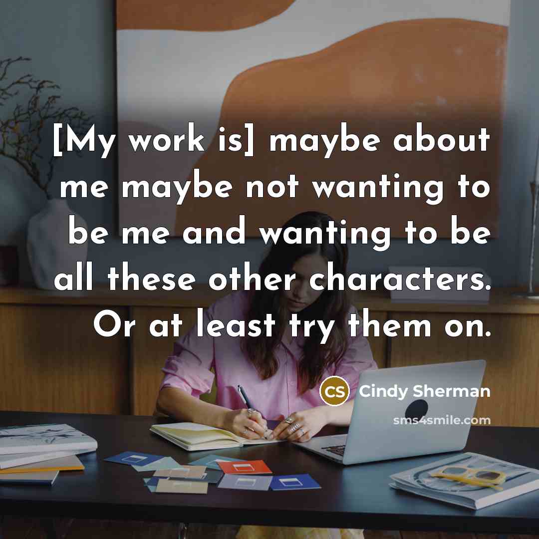 “[My work is] maybe about me maybe not wanting to be me and wanting to be all these other characters. Or at least try them on.” quote by Cindy Sherman