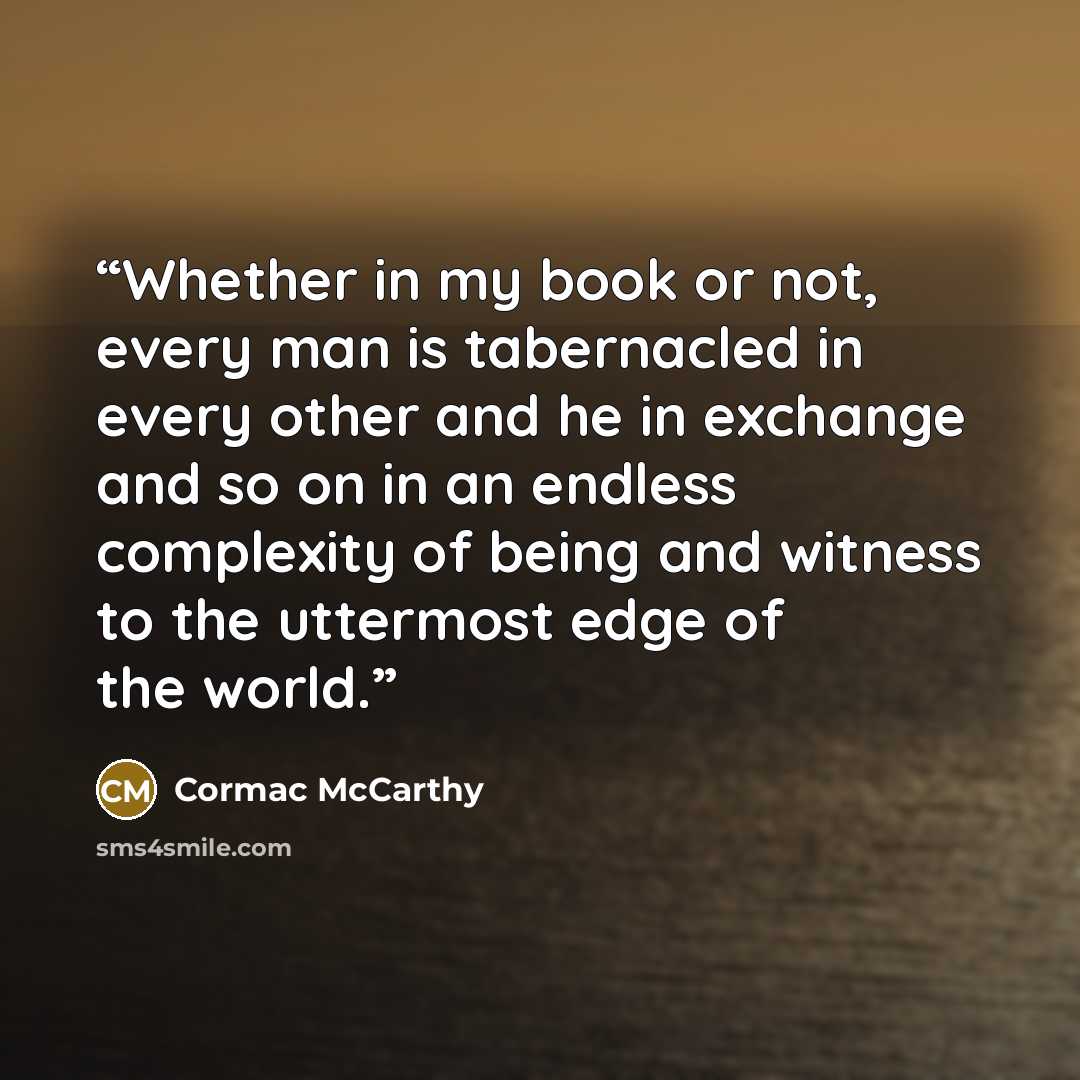 “Whether in my book or not, every man is tabernacled in every other and he in exchange and so on in an endless complexity of being and witness to the uttermost edge of the world.” quote by Cormac McCarthy