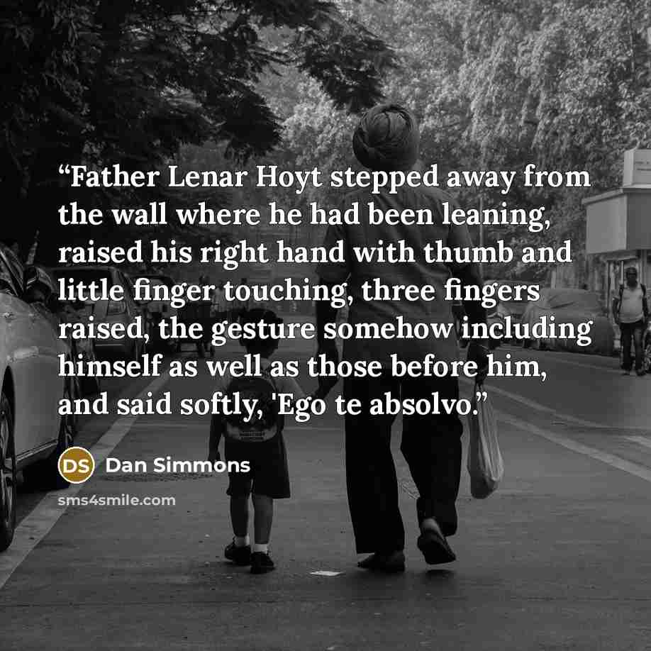 “Father Lenar Hoyt stepped away from the wall where he had been leaning, raised his right hand with thumb and little finger touching, three fingers raised, the gesture somehow including himself as well as those before him, and said softly, 'Ego te absolvo.” quote by Dan Simmons