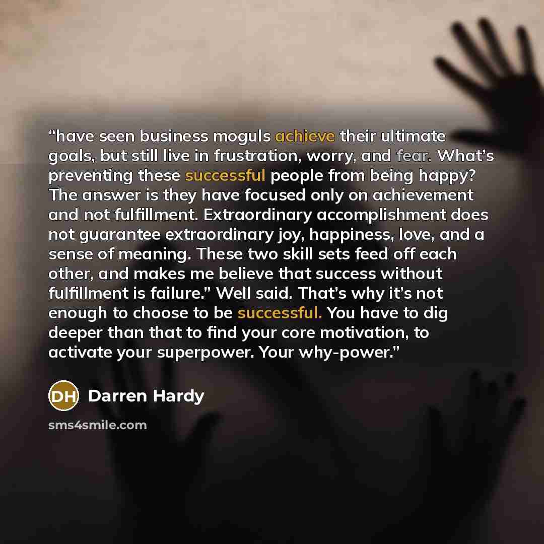 “have seen business moguls achieve their ultimate goals, but still live in frustration, worry, and fear. What’s preventing these successful people from being happy? The answer is they have focused only on achievement and not fulfillment. Extraordinary accomplishment does not guarantee extraordinary…” quote by Darren Hardy
